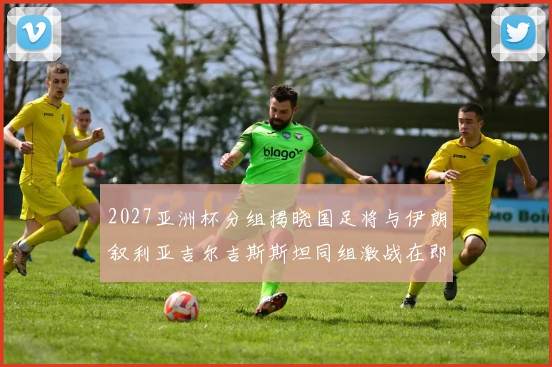 2027亚洲杯分组揭晓国足将与伊朗叙利亚吉尔吉斯斯坦同组激战在即