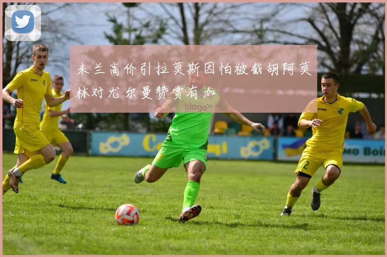 米兰高价引拉莫斯因怕被截胡阿莫林对尤尔曼赞赏有加