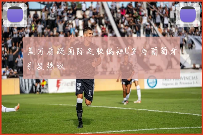 莱万质疑国际足联偏袒C罗与葡萄牙引发热议
