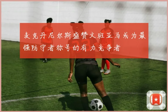 麦克丹尼尔斯盛赞文班亚马或为最强防守者称号的有力竞争者