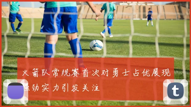 火箭队常规赛首次对勇士占优展现强劲实力引发关注