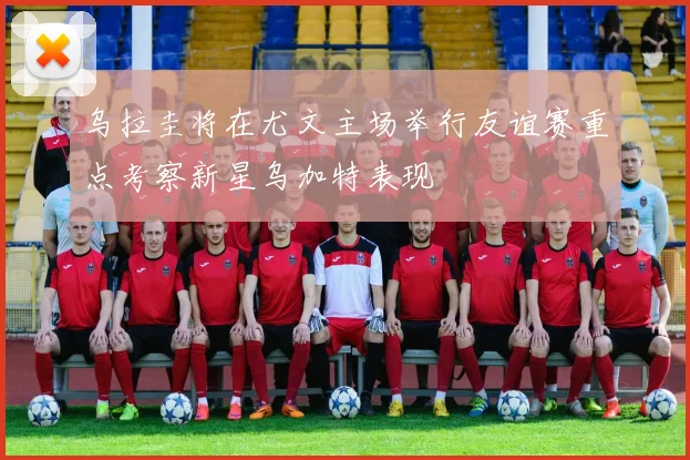 乌拉圭将在尤文主场举行友谊赛重点考察新星乌加特表现