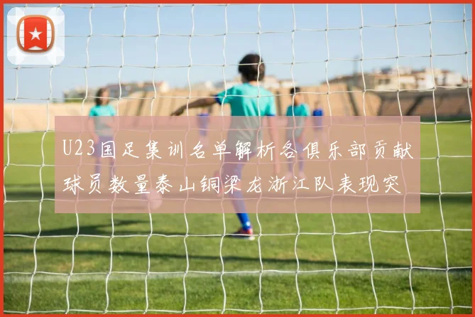 U23国足集训名单解析各俱乐部贡献球员数量泰山铜梁龙浙江队表现突出