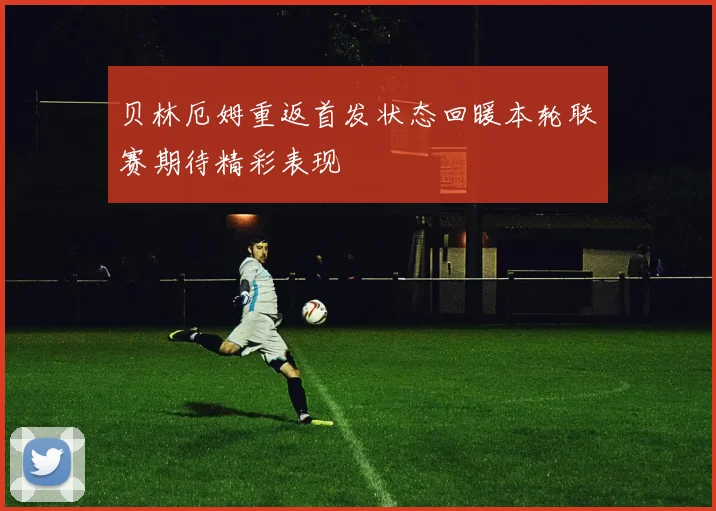 贝林厄姆重返首发状态回暖本轮联赛期待精彩表现