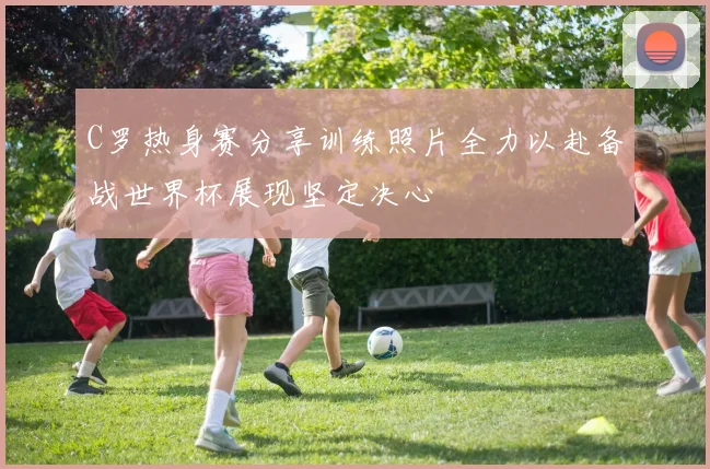 C罗热身赛分享训练照片全力以赴备战世界杯展现坚定决心