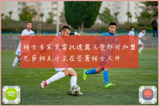转会专家莫雷托透露戈登即将加盟巴萨相关方正在签署转会文件