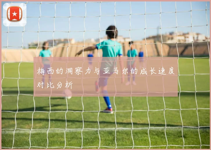 梅西的洞察力与亚马尔的成长速度对比分析