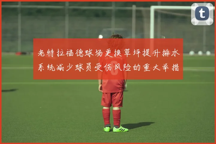 老特拉福德球场更换草坪提升排水系统减少球员受伤风险的重大举措