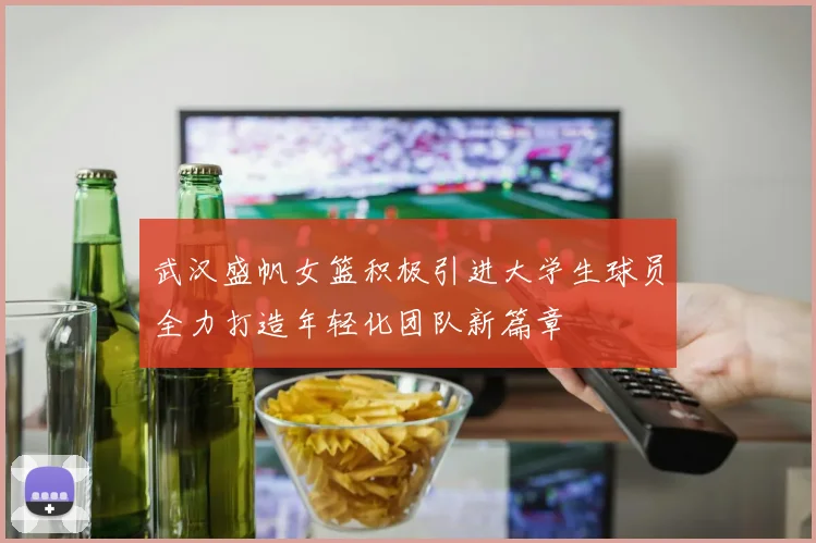 武汉盛帆女篮积极引进大学生球员全力打造年轻化团队新篇章