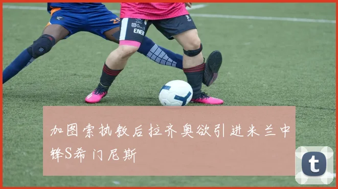 加图索执教后拉齐奥欲引进米兰中锋S希门尼斯