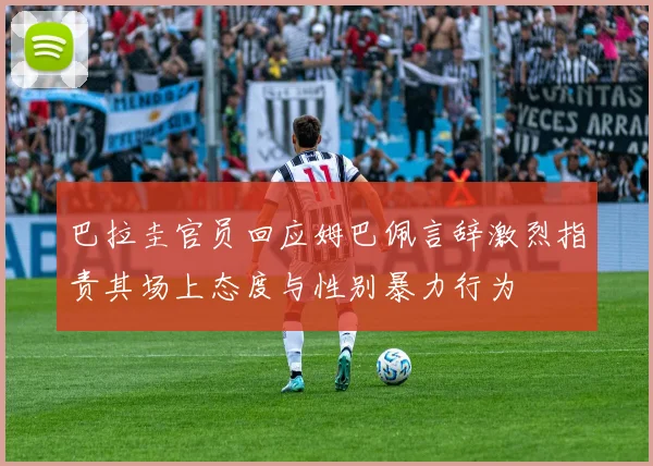 巴拉圭官员回应姆巴佩言辞激烈指责其场上态度与性别暴力行为