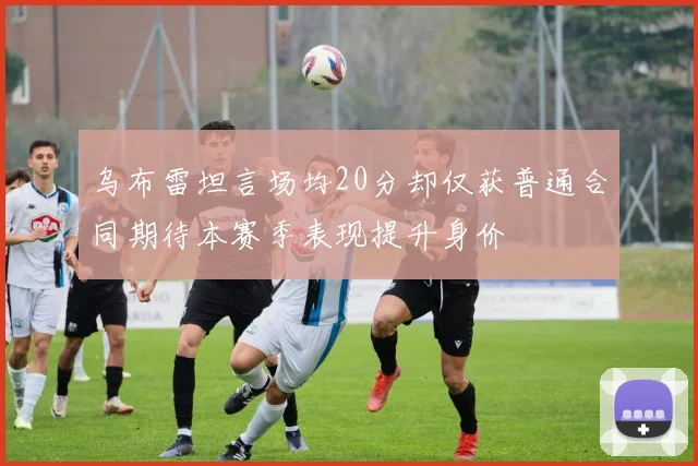 乌布雷坦言场均20分却仅获普通合同期待本赛季表现提升身价