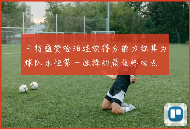 卡特盛赞哈珀连续得分能力称其为球队永恒第一选择的最佳终结点
