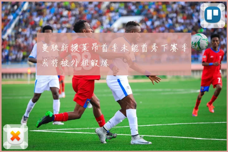 曼联新援莱昂首季未能首秀下赛季或将被外租锻炼