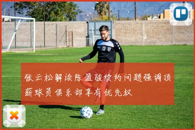 张云松解读陈盈骏续约问题强调顶薪球员俱乐部享有优先权