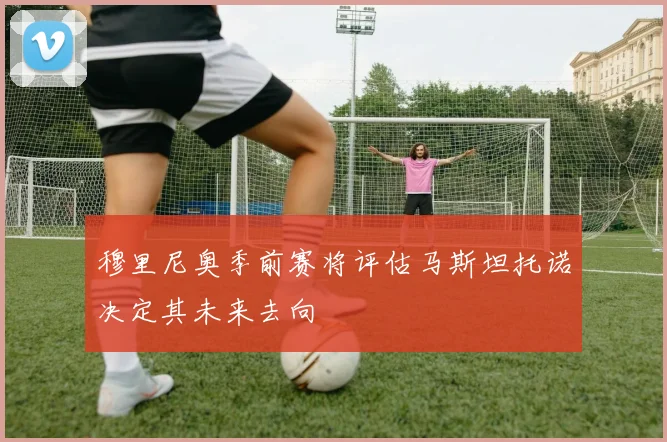 穆里尼奥季前赛将评估马斯坦托诺决定其未来去向