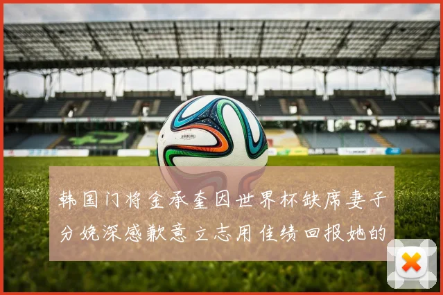 韩国门将金承奎因世界杯缺席妻子分娩深感歉意立志用佳绩回报她的支持