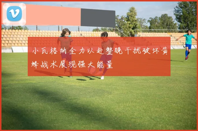 小瓦格纳全力以赴整晚干扰破坏黄蜂战术展现强大能量