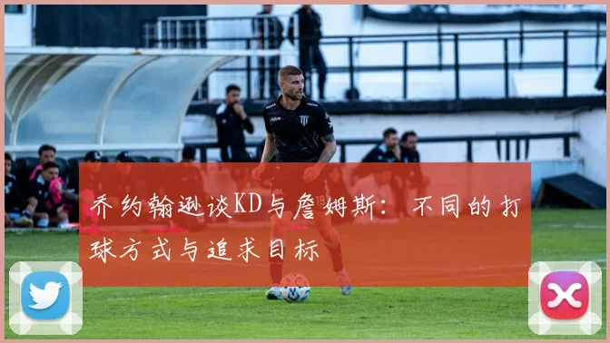 乔约翰逊谈KD与詹姆斯：不同的打球方式与追求目标