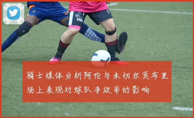 骑士媒体分析阿伦与米切尔莫布里场上表现对球队净效率的影响