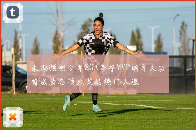 米勒预测今年SGA争夺MVP明年文班将成为各项大奖的热门人选
