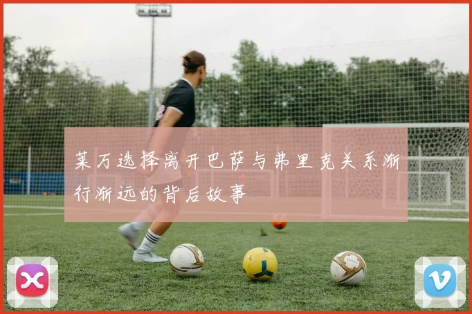 莱万选择离开巴萨与弗里克关系渐行渐远的背后故事