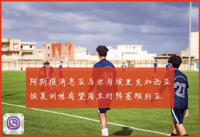 阿斯报消息亚马尔与埃里克加西亚恢复训练有望周末对阵塞维利亚
