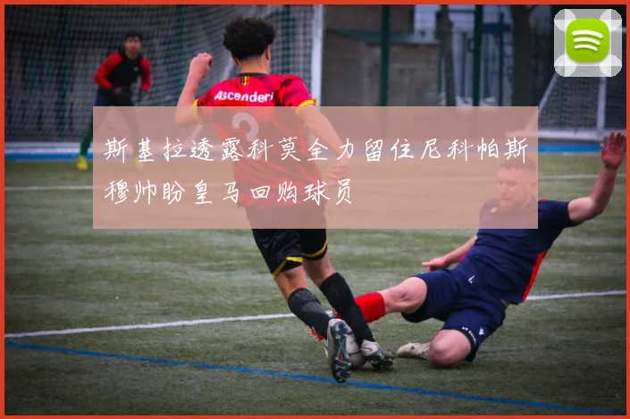 斯基拉透露科莫全力留住尼科帕斯穆帅盼皇马回购球员