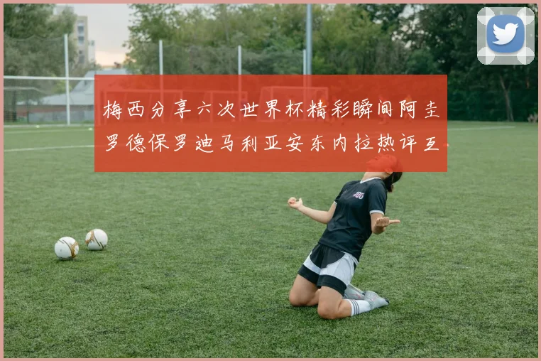 梅西分享六次世界杯精彩瞬间阿圭罗德保罗迪马利亚安东内拉热评互动