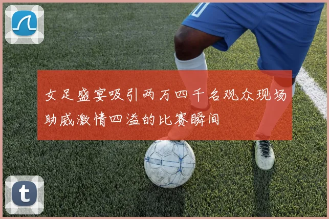 女足盛宴吸引两万四千名观众现场助威激情四溢的比赛瞬间