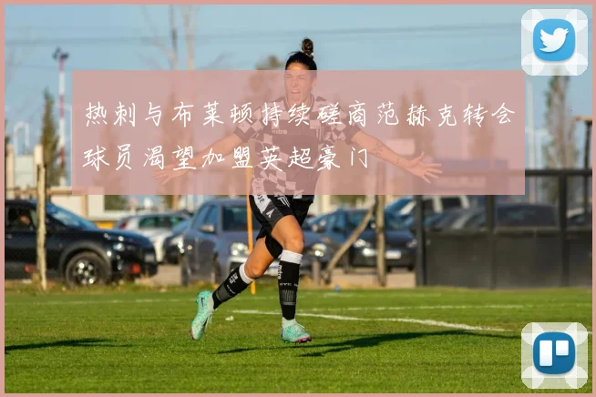 热刺与布莱顿持续磋商范赫克转会球员渴望加盟英超豪门