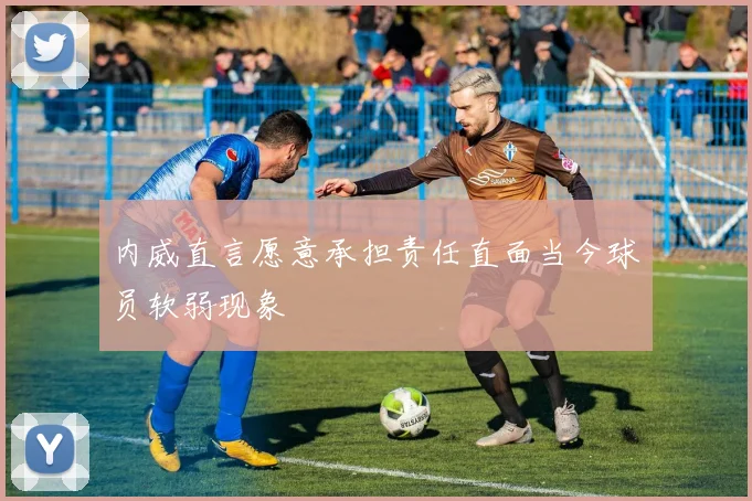 内威直言愿意承担责任直面当今球员软弱现象