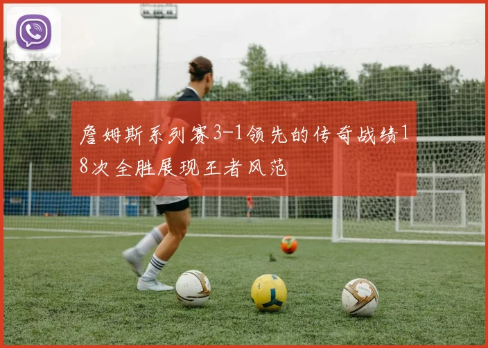 詹姆斯系列赛3-1领先的传奇战绩18次全胜展现王者风范