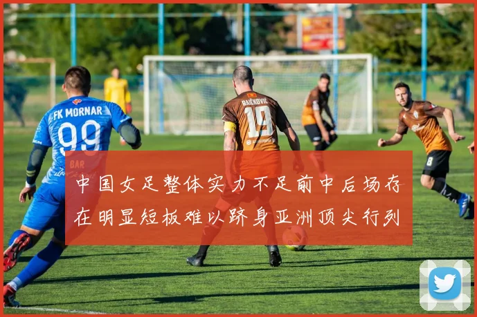 中国女足整体实力不足前中后场存在明显短板难以跻身亚洲顶尖行列