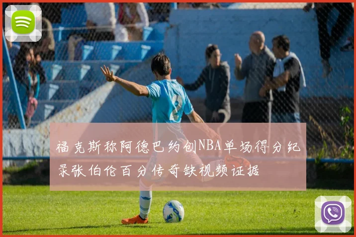 福克斯称阿德巴约创NBA单场得分纪录张伯伦百分传奇缺视频证据